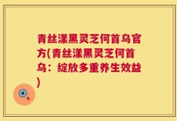 青丝漾黑灵芝何首乌官方(青丝漾黑灵芝何首乌：绽放多重养生效益)