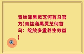 青丝漾黑灵芝何首乌官方(青丝漾黑灵芝何首乌：绽放多重养生效益)