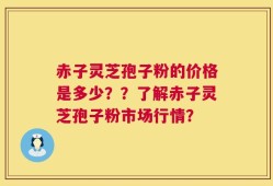 赤子灵芝孢子粉的价格是多少？？了解赤子灵芝孢子粉市场行情？
