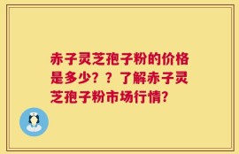 赤子灵芝孢子粉的价格是多少？？了解赤子灵芝孢子粉市场行情？