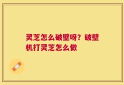 灵芝怎么破壁呀？破壁机打灵芝怎么做