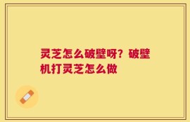 灵芝怎么破壁呀？破壁机打灵芝怎么做
