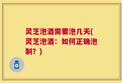 灵芝泡酒需要泡几天(灵芝泡酒：如何正确泡制？)