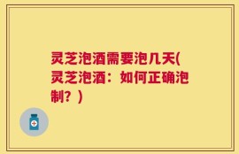 灵芝泡酒需要泡几天(灵芝泡酒：如何正确泡制？)