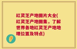 红灵芝产地图片大全(红灵芝产地图集，了解世界各地红灵芝产地地理位置及特点)