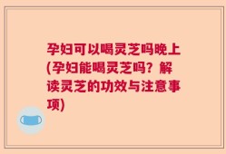 孕妇可以喝灵芝吗晚上(孕妇能喝灵芝吗？解读灵芝的功效与注意事项)