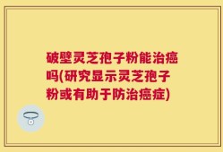 破壁灵芝孢子粉能治癌吗(研究显示灵芝孢子粉或有助于防治癌症)