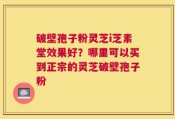 破壁孢子粉灵芝i芝素堂效果好？哪里可以买到正宗的灵芝破壁孢子粉