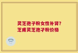 灵芝孢子粉女性补肾？芝甫灵芝孢孑粉价格