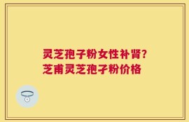 灵芝孢子粉女性补肾？芝甫灵芝孢孑粉价格