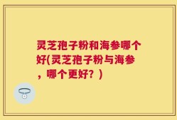 灵芝孢子粉和海参哪个好(灵芝孢子粉与海参，哪个更好？)