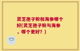 灵芝孢子粉和海参哪个好(灵芝孢子粉与海参，哪个更好？)