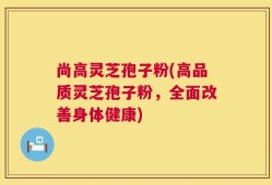 尚高灵芝孢子粉(高品质灵芝孢子粉，全面改善身体健康)