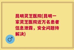 昆明灵芝医院(昆明一家灵芝医院近万名患者信息泄露，安全问题待解决)