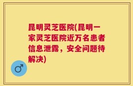 昆明灵芝医院(昆明一家灵芝医院近万名患者信息泄露，安全问题待解决)
