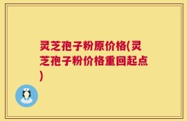 灵芝孢子粉原价格(灵芝孢子粉价格重回起点)