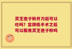 灵芝孢子粉开刀后可以吃吗？宫颈癌手术之后可以服用灵芝孢子粉吗