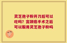 灵芝孢子粉开刀后可以吃吗？宫颈癌手术之后可以服用灵芝孢子粉吗