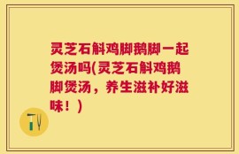 灵芝石斛鸡脚鹅脚一起煲汤吗(灵芝石斛鸡鹅脚煲汤，养生滋补好滋味！)