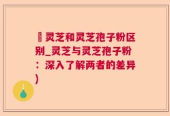 艼灵芝和灵芝孢子粉区别_灵芝与灵芝孢子粉：深入了解两者的差异)