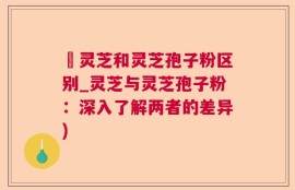 艼灵芝和灵芝孢子粉区别_灵芝与灵芝孢子粉：深入了解两者的差异)