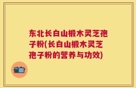 东北长白山椴木灵芝孢子粉(长白山椴木灵芝孢子粉的营养与功效)