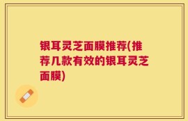 银耳灵芝面膜推荐(推荐几款有效的银耳灵芝面膜)