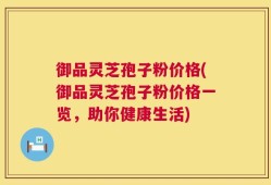 御品灵芝孢子粉价格(御品灵芝孢子粉价格一览，助你健康生活)