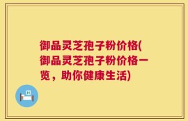 御品灵芝孢子粉价格(御品灵芝孢子粉价格一览，助你健康生活)