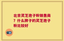 北京灵芝孢子粉销售商？什么牌子的灵芝孢子粉比较好