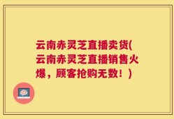 云南赤灵芝直播卖货(云南赤灵芝直播销售火爆，顾客抢购无数！)