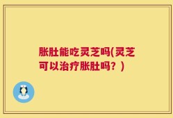 胀肚能吃灵芝吗(灵芝可以治疗胀肚吗？)