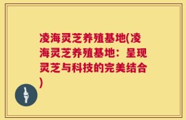 凌海灵芝养殖基地(凌海灵芝养殖基地：呈现灵芝与科技的完美结合)