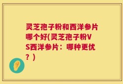 灵芝孢子粉和西洋参片哪个好(灵芝孢子粉VS西洋参片：哪种更优？)