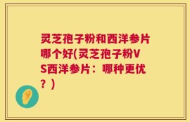 灵芝孢子粉和西洋参片哪个好(灵芝孢子粉VS西洋参片：哪种更优？)