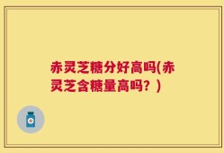 赤灵芝糖分好高吗(赤灵芝含糖量高吗？)