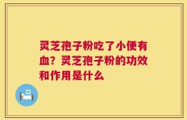 灵芝孢子粉吃了小便有血？灵芝孢子粉的功效和作用是什么