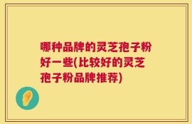 哪种品牌的灵芝孢子粉好一些(比较好的灵芝孢子粉品牌推荐)