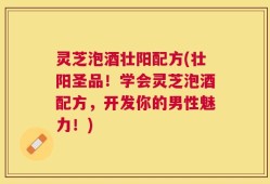 灵芝泡酒壮阳配方(壮阳圣品！学会灵芝泡酒配方，开发你的男性魅力！)