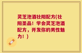 灵芝泡酒壮阳配方(壮阳圣品！学会灵芝泡酒配方，开发你的男性魅力！)
