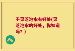 干灵芝泡水有好处(灵芝泡水的好处，你知道吗？)