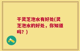 干灵芝泡水有好处(灵芝泡水的好处，你知道吗？)