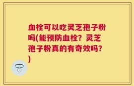 血栓可以吃灵芝孢子粉吗(能预防血栓？灵芝孢子粉真的有奇效吗？)