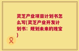 灵芝产业项目计划书怎么写(灵芝产业开发计划书：规划未来的瑰宝)