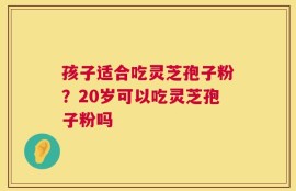 孩子适合吃灵芝孢子粉？20岁可以吃灵芝孢子粉吗