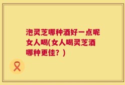 泡灵芝哪种酒好一点呢女人喝(女人喝灵芝酒哪种更佳？)