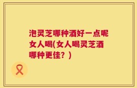 泡灵芝哪种酒好一点呢女人喝(女人喝灵芝酒哪种更佳？)