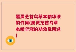 黑灵芝首乌草本精华液的作用(黑灵芝首乌草本精华液的功效及用途)