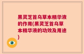 黑灵芝首乌草本精华液的作用(黑灵芝首乌草本精华液的功效及用途)
