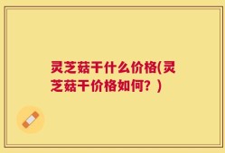 灵芝菇干什么价格(灵芝菇干价格如何？)